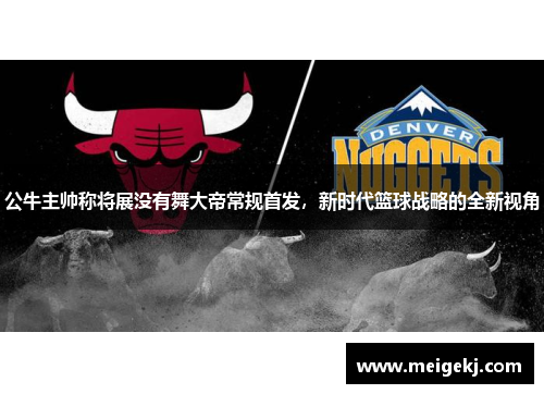 公牛主帅称将展没有舞大帝常规首发，新时代篮球战略的全新视角