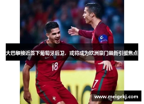 大巴黎接近签下葡萄牙后卫，或将成为欧洲豪门最新引援焦点